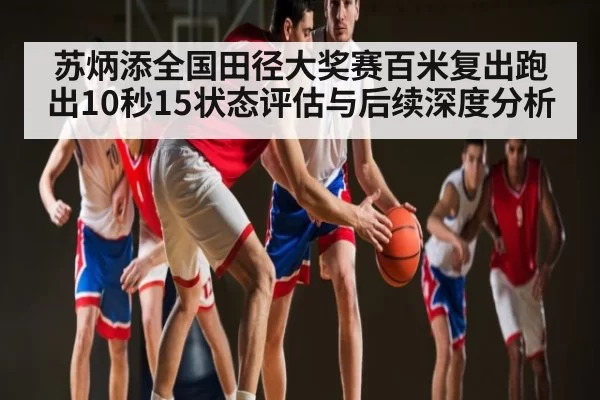 苏炳添全国田径大奖赛百米复出跑出10秒15状态评估与后续深度分析